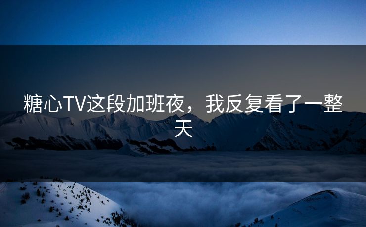 糖心TV这段加班夜，我反复看了一整天