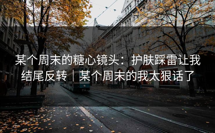 某个周末的糖心镜头：护肤踩雷让我结尾反转｜某个周末的我太狠话了