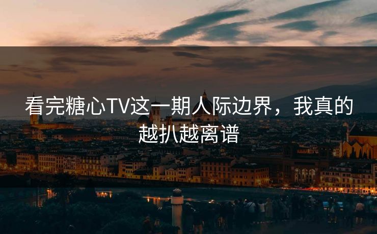 看完糖心TV这一期人际边界，我真的越扒越离谱
