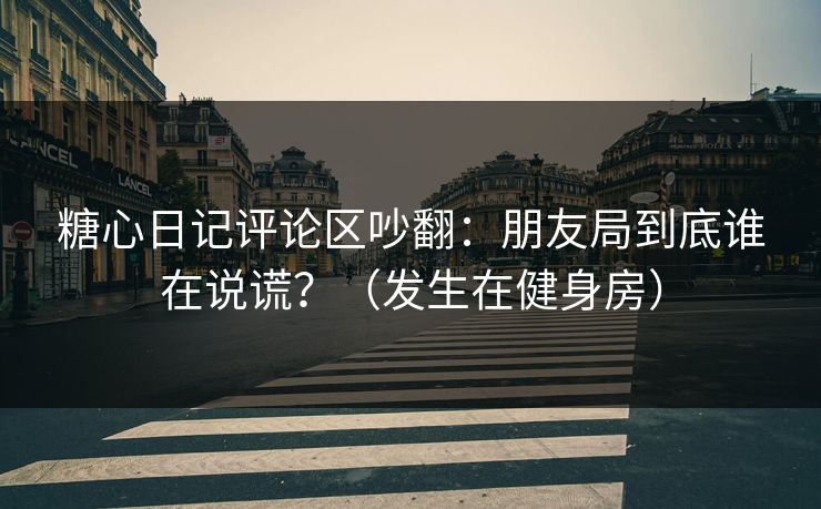 糖心日记评论区吵翻：朋友局到底谁在说谎？（发生在健身房）