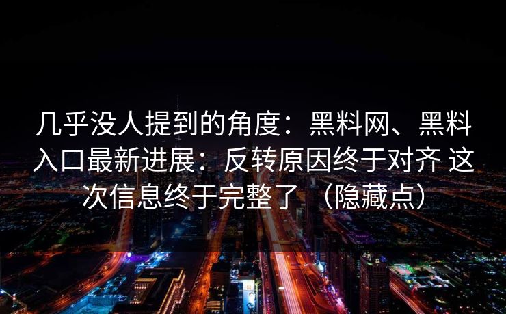 几乎没人提到的角度：黑料网、黑料入口最新进展：反转原因终于对齐 这次信息终于完整了 （隐藏点）