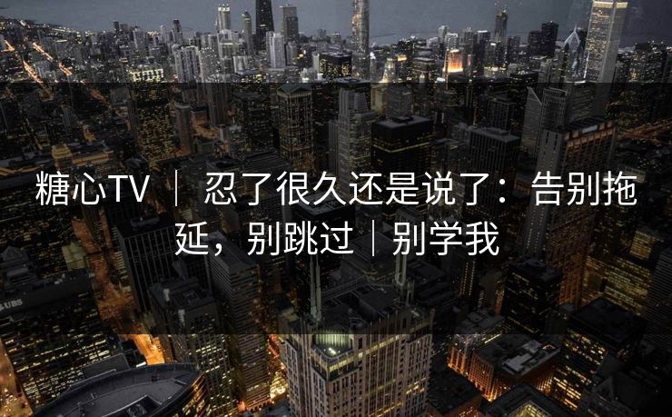 糖心TV ｜ 忍了很久还是说了：告别拖延，别跳过｜别学我