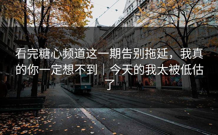 看完糖心频道这一期告别拖延，我真的你一定想不到｜今天的我太被低估了