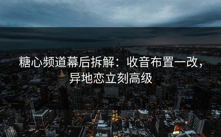糖心频道幕后拆解：收音布置一改，异地恋立刻高级