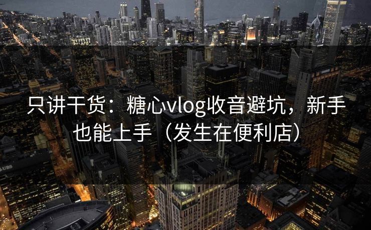 只讲干货：糖心vlog收音避坑，新手也能上手（发生在便利店）