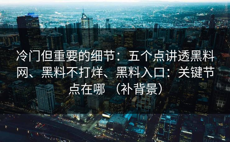 冷门但重要的细节：五个点讲透黑料网、黑料不打烊、黑料入口：关键节点在哪 （补背景）