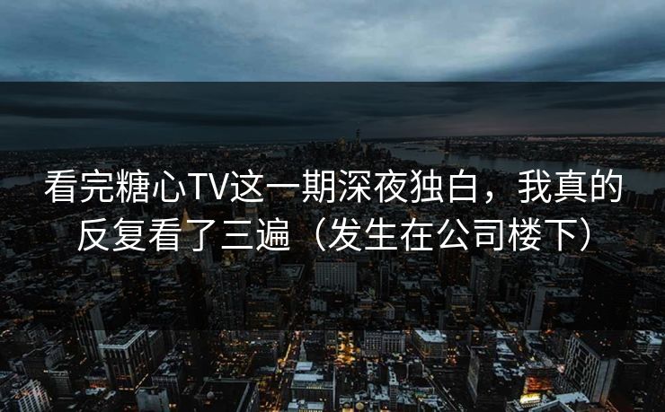 看完糖心TV这一期深夜独白，我真的反复看了三遍（发生在公司楼下）