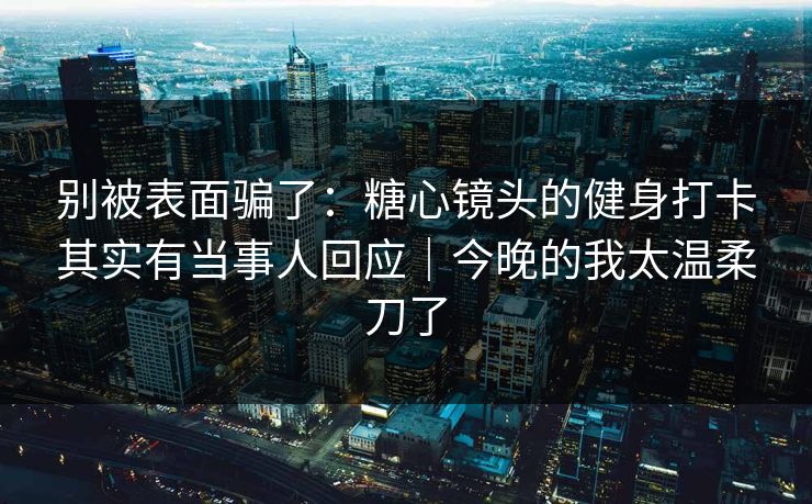 别被表面骗了：糖心镜头的健身打卡其实有当事人回应｜今晚的我太温柔刀了