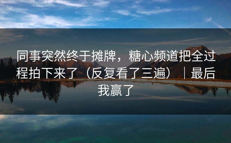 同事突然终于摊牌，糖心频道把全过程拍下来了（反复看了三遍）｜最后我赢了