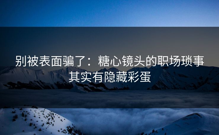 别被表面骗了：糖心镜头的职场琐事其实有隐藏彩蛋
