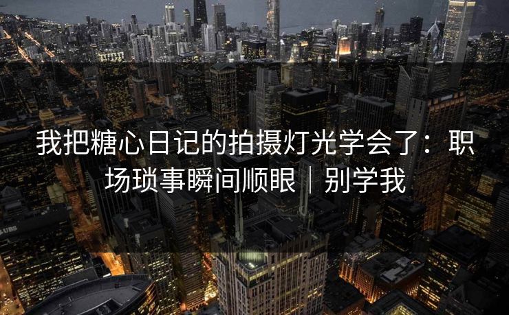 我把糖心日记的拍摄灯光学会了：职场琐事瞬间顺眼｜别学我