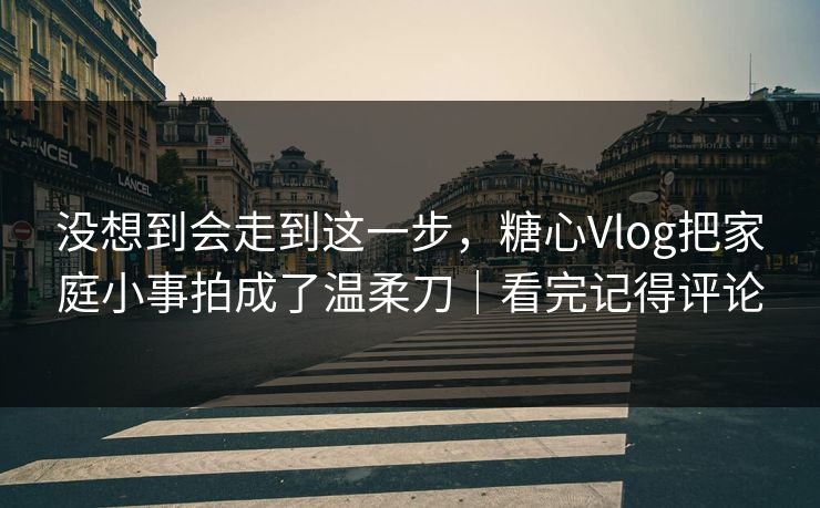 没想到会走到这一步，糖心Vlog把家庭小事拍成了温柔刀｜看完记得评论