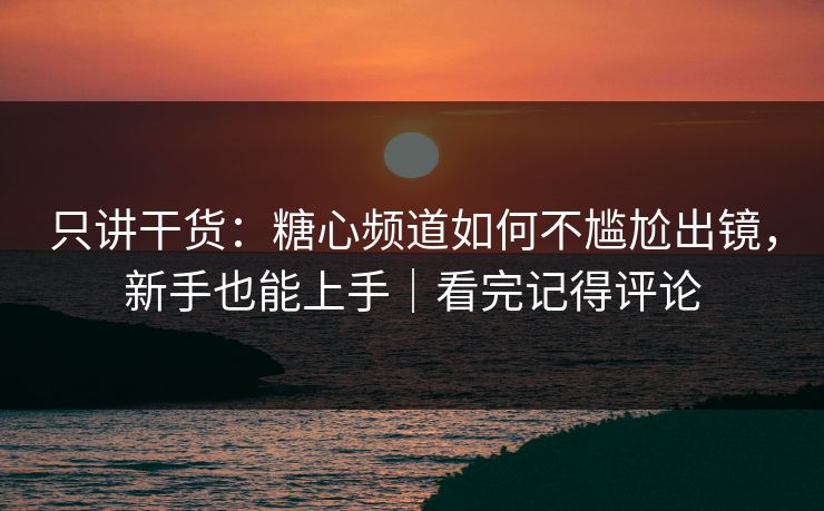 只讲干货：糖心频道如何不尴尬出镜，新手也能上手｜看完记得评论