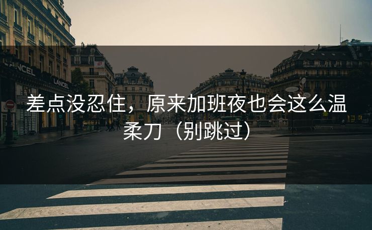 差点没忍住，原来加班夜也会这么温柔刀（别跳过）