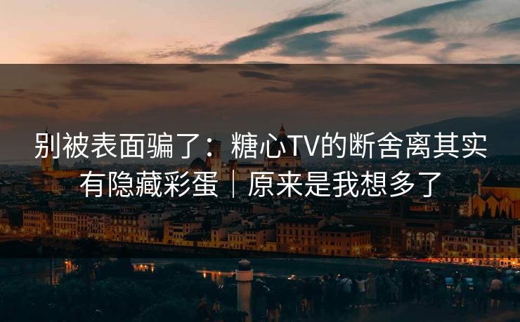 别被表面骗了：糖心TV的断舍离其实有隐藏彩蛋｜原来是我想多了