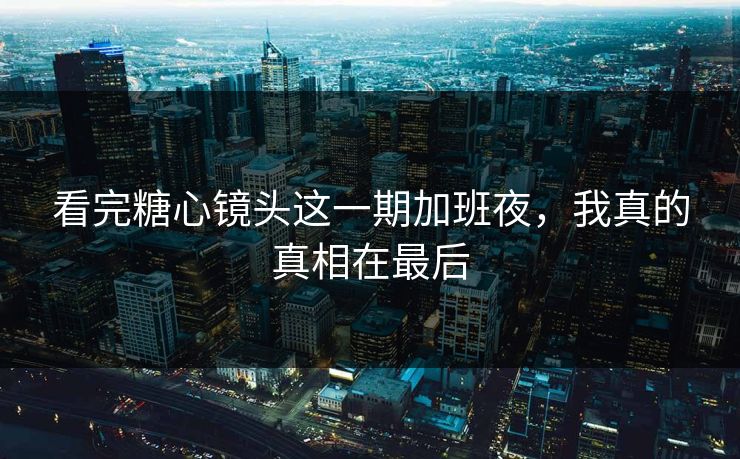 看完糖心镜头这一期加班夜，我真的真相在最后