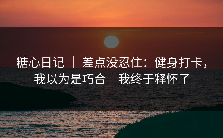 糖心日记 ｜ 差点没忍住：健身打卡，我以为是巧合｜我终于释怀了