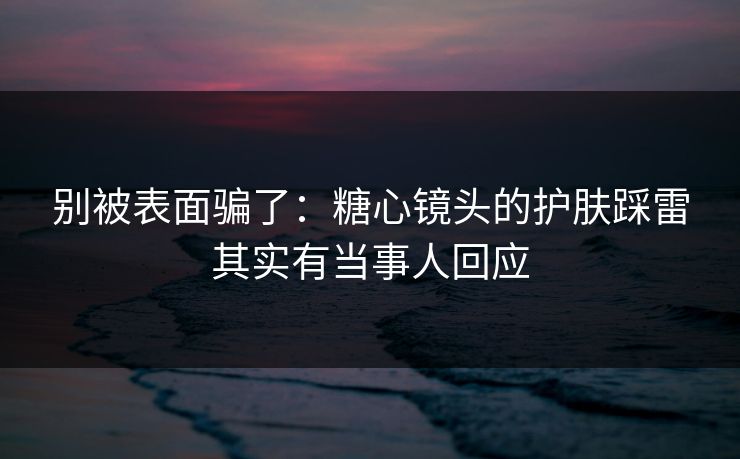别被表面骗了：糖心镜头的护肤踩雷其实有当事人回应
