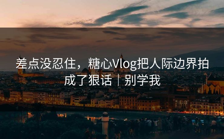 差点没忍住，糖心Vlog把人际边界拍成了狠话｜别学我