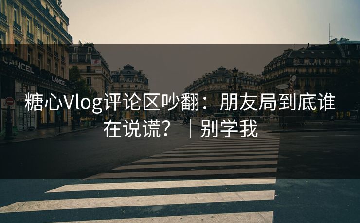 糖心Vlog评论区吵翻：朋友局到底谁在说谎？｜别学我