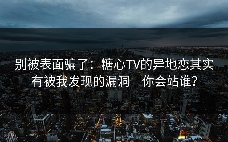 别被表面骗了：糖心TV的异地恋其实有被我发现的漏洞｜你会站谁？