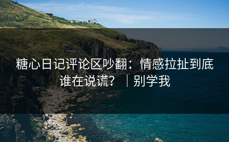 糖心日记评论区吵翻:情感拉扯到底谁在说谎?|别学我 糖心日记评论区吵翻:情感拉扯到底谁在说谎?|别学我