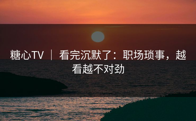 糖心TV ｜ 看完沉默了：职场琐事，越看越不对劲