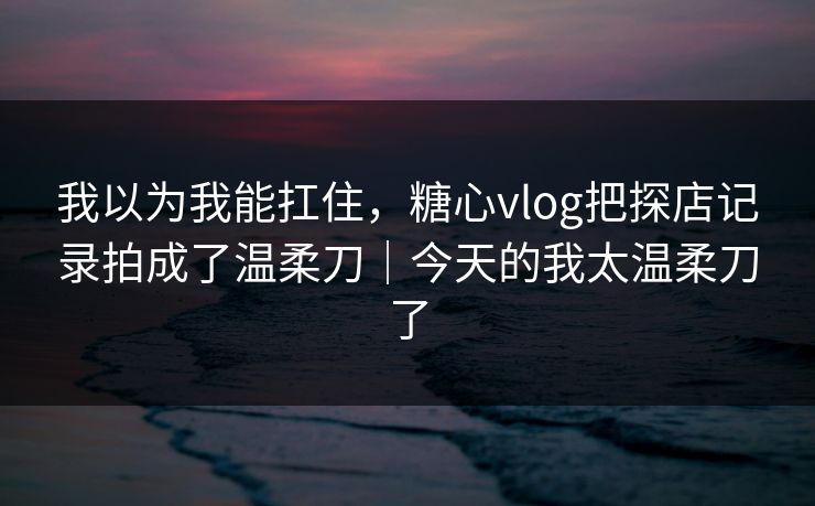 我以为我能扛住，糖心vlog把探店记录拍成了温柔刀｜今天的我太温柔刀了