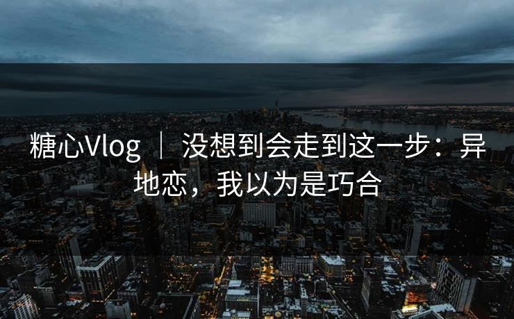 糖心Vlog ｜ 没想到会走到这一步：异地恋，我以为是巧合