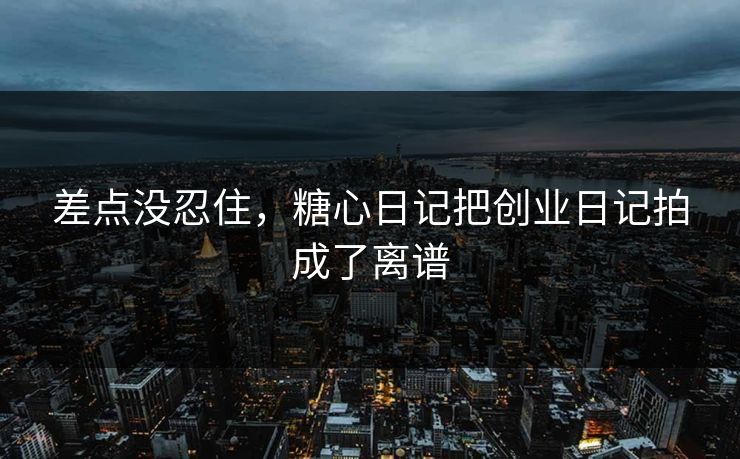 差点没忍住，糖心日记把创业日记拍成了离谱
