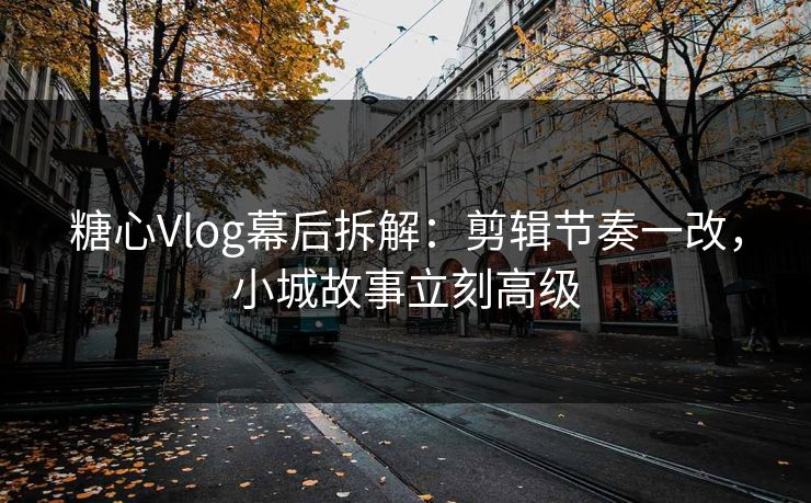 糖心Vlog幕后拆解：剪辑节奏一改，小城故事立刻高级